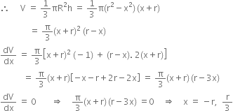 therefore space space space space space straight V space equals space 1 third πR squared straight h space equals space 1 third straight pi left parenthesis straight r squared minus straight x squared right parenthesis thin space left parenthesis straight x plus straight r right parenthesis
space space space space space space space space space space space space space space equals space straight pi over 3 left parenthesis straight x plus straight r right parenthesis squared space left parenthesis straight r minus straight x right parenthesis
dV over dx space equals space straight pi over 3 open square brackets straight x plus straight r right parenthesis squared space left parenthesis negative 1 right parenthesis space plus space left parenthesis straight r minus straight x right parenthesis. space 2 left parenthesis straight x plus straight r right parenthesis close square brackets
space space space space space space space space space space space equals space straight pi over 3 left parenthesis straight x plus straight r right parenthesis open square brackets negative straight x minus straight r plus 2 straight r minus 2 straight x close square brackets space equals space straight pi over 3 left parenthesis straight x plus straight r right parenthesis thin space left parenthesis straight r minus 3 straight x right parenthesis
dV over dx space equals space 0 space space space space space space space rightwards double arrow space space space space straight pi over 3 left parenthesis straight x plus straight r right parenthesis thin space left parenthesis straight r minus 3 straight x right parenthesis space equals 0 space space space space rightwards double arrow space space space space straight x space equals space minus straight r comma space space straight r over 3