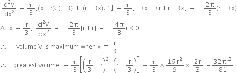 space fraction numerator straight d squared straight V over denominator dx squared end fraction space equals space straight pi over 3 open square brackets left parenthesis straight x plus straight r right parenthesis. space left parenthesis negative 3 right parenthesis space plus space left parenthesis straight r minus 3 straight x right parenthesis. space 1 close square brackets space equals space straight pi over 3 open square brackets negative 3 straight x minus 3 straight r plus straight r minus 3 straight x close square brackets space equals space minus fraction numerator 2 straight pi over denominator 3 end fraction left parenthesis straight r plus 3 straight x right parenthesis
At space space straight x space equals space straight r over 3 comma space space fraction numerator straight d squared straight V over denominator dx squared end fraction space equals space minus fraction numerator 2 straight pi over denominator 3 end fraction left square bracket straight r plus straight r right square bracket space equals space minus fraction numerator 4 straight pi over denominator 3 end fraction straight r less than 0
therefore space space space space space space volume space straight V space is space maximum space when space straight x space equals space straight r over 3
therefore space space space space greatest space volume space space equals space straight pi over 3 open square brackets open parentheses straight r over 3 plus straight r close parentheses squared space space space open parentheses straight r minus straight r over 3 close parentheses close square brackets space equals space straight pi over 3 cross times fraction numerator 16 space straight r squared over denominator 9 end fraction cross times space fraction numerator 2 straight r over denominator 3 end fraction space equals fraction numerator 32 πr cubed over denominator 81 end fraction
