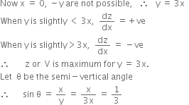 Now space straight x space equals space 0 comma space minus straight y space are space not space possible comma space space space therefore space space space straight y space equals space 3 straight x space space
When space straight y space is space slightly space less than space 3 straight x comma space space dz over dx space equals plus ve
When space straight y space is space slightly greater than 3 straight x comma space space dz over dx space equals space minus ve
therefore space space space space space space space straight z space or space space straight V space is space maximum space for space straight y space equals space 3 straight x.
Let space space straight theta space be space the space semi minus vertical space angle
therefore space space space space space space sin space straight theta space equals space straight x over straight y space equals space fraction numerator straight x over denominator 3 straight x end fraction space equals space 1 third
space space space

