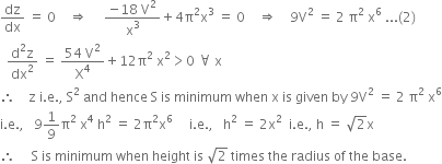 dz over dx space equals space 0 space space space space rightwards double arrow space space space space space fraction numerator negative 18 space straight V squared over denominator straight x cubed end fraction plus 4 straight pi squared straight x cubed space equals space 0 space space space space rightwards double arrow space space space space 9 straight V squared space equals space 2 space straight pi squared space straight x to the power of 6 space... left parenthesis 2 right parenthesis
space space fraction numerator straight d squared straight z over denominator dx squared end fraction space equals space fraction numerator 54 space straight V squared over denominator straight X to the power of 4 end fraction plus 12 straight pi squared space straight x squared greater than 0 space for all space straight x
therefore space space space space straight z space straight i. straight e. comma space straight S squared space and space hence space straight S space is space minimum space when space straight x space is space given space by space 9 straight V squared space equals space 2 space straight pi squared space straight x to the power of 6
straight i. straight e. comma space space space 9 1 over 9 straight pi squared space straight x to the power of 4 space straight h squared space equals space 2 straight pi squared straight x to the power of 6 space space space space space straight i. straight e. comma space space space straight h squared space equals space 2 straight x squared space space straight i. straight e. comma space straight h space equals space square root of 2 straight x
therefore space space space space space straight S space is space minimum space when space height space is space square root of 2 space times space the space radius space of space the space base.

