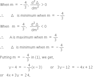 When space straight m space equals space minus 4 over 3 comma space fraction numerator straight d squared increment over denominator dm squared end fraction greater than 0
therefore space space space space space space space increment space space space is space minimum space when space straight m space equals space minus 4 over 3
When space space space straight m space equals space 4 over 3 comma space space space fraction numerator straight d squared increment over denominator dm squared end fraction less than 0
therefore space space space space space space straight A space is space maximum space when space straight m space equals space 4 over 3
therefore space space space space space space space increment space space is space minimum space when space straight m space equals space minus 4 over 3
Putting space straight m space equals space minus 4 over 3 space in space left parenthesis 1 right parenthesis comma space we space get comma
space space space space space space space space space space straight y minus 4 space equals space minus 4 over 3 left parenthesis straight x minus 3 right parenthesis space space space space space space space space space or space space space space 3 straight y minus 12 space equals space minus 4 straight x plus 12
or space space space 4 straight x plus 3 straight y space equals space 24 comma
space
