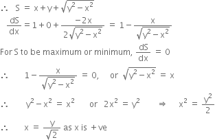 therefore space space space straight S space equals space straight x plus straight y plus square root of straight y squared minus straight x squared end root
space space space dS over dx equals 1 plus 0 plus fraction numerator negative 2 straight x over denominator 2 square root of straight y squared minus straight x squared end root end fraction space equals space 1 minus fraction numerator straight x over denominator square root of straight y squared minus straight x squared end root end fraction
For space straight S space to space be space maximum space or space minimum comma space dS over dx space equals space 0
therefore space space space space space space space 1 minus fraction numerator straight x over denominator square root of straight y squared minus straight x squared end root end fraction space equals space 0 comma space space space space space or space space square root of straight y squared minus straight x squared end root space equals space straight x
therefore space space space space space space space space straight y squared minus straight x squared space equals space straight x squared space space space space space space space or space space space 2 straight x squared space equals space straight y squared space space space space space space space space rightwards double arrow space space space space space straight x squared space equals space straight y squared over 2
therefore space space space space space space space straight x space equals space fraction numerator straight y over denominator square root of 2 end fraction space as space straight x space is space plus ve