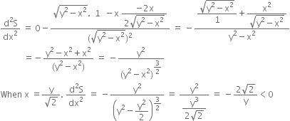 fraction numerator straight d squared straight S over denominator dx squared end fraction space equals space 0 minus fraction numerator square root of straight y squared minus straight x squared end root. space space 1 space space minus straight x space begin display style fraction numerator negative 2 straight x over denominator 2 square root of straight y squared minus straight x squared end root end fraction end style over denominator left parenthesis square root of straight y squared minus straight x squared end root right parenthesis squared end fraction space equals space minus fraction numerator begin display style fraction numerator square root of straight y squared minus straight x squared end root over denominator 1 end fraction end style plus begin display style fraction numerator straight x squared over denominator square root of straight y squared minus straight x squared end root end fraction end style over denominator straight y squared minus straight x squared end fraction
space space space space space space space space space space space equals negative fraction numerator straight y squared minus straight x squared plus straight x squared over denominator left parenthesis straight y squared minus straight x squared right parenthesis end fraction space equals space minus fraction numerator straight y squared over denominator left parenthesis straight y squared minus straight x squared right parenthesis to the power of begin display style 3 over 2 end style end exponent end fraction
When space straight x space equals fraction numerator straight y over denominator square root of 2 end fraction. space fraction numerator straight d squared straight S over denominator dx squared end fraction space equals space minus straight y squared over open parentheses straight y squared minus begin display style straight y squared over 2 end style close parentheses to the power of begin display style 3 over 2 end style end exponent space equals space fraction numerator straight y squared over denominator begin display style fraction numerator straight y cubed over denominator 2 square root of 2 end fraction end style end fraction space equals space minus fraction numerator 2 square root of 2 over denominator straight y end fraction less than 0
