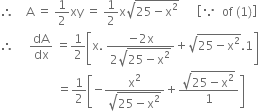 therefore space space space space straight A space equals space 1 half xy space equals space 1 half straight x square root of 25 minus straight x squared end root space space space space space space open square brackets because space space of space left parenthesis 1 right parenthesis close square brackets
therefore space space space space space dA over dx space equals 1 half open square brackets straight x. space fraction numerator negative 2 straight x over denominator 2 square root of 25 minus straight x squared end root end fraction plus square root of 25 minus straight x squared end root.1 close square brackets
space space space space space space space space space space space space space space space space space space space equals 1 half open square brackets negative fraction numerator straight x squared over denominator square root of 25 minus straight x squared end root end fraction plus fraction numerator square root of 25 minus straight x squared end root over denominator 1 end fraction close square brackets