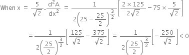 When space straight x space equals space fraction numerator 5 over denominator square root of 2 end fraction. fraction numerator straight d squared straight A over denominator dx squared end fraction space equals space fraction numerator 1 over denominator 2 open parentheses 25 minus begin display style 25 over 2 end style close parentheses to the power of begin display style 3 over 2 end style end exponent end fraction open square brackets fraction numerator 2 cross times 125 over denominator 2 square root of 2 end fraction minus 75 cross times fraction numerator 5 over denominator square root of 2 end fraction close square brackets
space space space space space space space space space space space space space space space space space space equals fraction numerator 1 over denominator 2 open parentheses begin display style 25 over 2 end style close parentheses to the power of begin display style 3 over 2 end style end exponent end fraction open square brackets fraction numerator 125 over denominator square root of 2 end fraction minus fraction numerator 375 over denominator square root of 2 end fraction close square brackets space equals space fraction numerator 1 over denominator 2 open parentheses begin display style 25 over 2 end style close parentheses to the power of begin display style 3 over 2 end style end exponent end fraction open square brackets negative fraction numerator 250 over denominator square root of 2 end fraction close square brackets less than 0