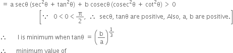 space equals space straight a space secθ space left parenthesis sec squared straight theta space plus space tan squared straight theta right parenthesis space plus space straight b space cosecθ thin space left parenthesis cosec squared straight theta space plus space cot squared straight theta right parenthesis thin space greater than space 0
space space space space space space space space space space space space space space space space space space space space space space space space space space open square brackets because space space space 0 less than 0 less than straight pi over 2 comma space space therefore space space secθ comma space tanθ space are space positive comma space Also comma space straight a comma space straight b space are space positive. close square brackets
therefore space space space space space space space straight l space is space minimum space when space tanθ space equals space open parentheses straight b over straight a close parentheses to the power of 1 third end exponent
therefore space space space space space space minimum space value space of