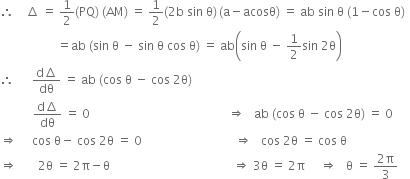 therefore space space space space increment space equals space 1 half left parenthesis PQ right parenthesis space left parenthesis AM right parenthesis space equals space 1 half left parenthesis 2 straight b space sin space straight theta right parenthesis thin space left parenthesis straight a minus acosθ right parenthesis space equals space ab space sin space straight theta space left parenthesis 1 minus cos space straight theta right parenthesis
space space space space space space space space space space space space space space space space space space space equals ab space left parenthesis sin space straight theta space minus space sin space straight theta space cos space straight theta right parenthesis space equals space ab open parentheses sin space straight theta space minus space 1 half sin space 2 straight theta close parentheses
therefore space space space space space space fraction numerator straight d increment over denominator dθ end fraction space equals space ab space left parenthesis cos space straight theta space minus space cos space 2 straight theta right parenthesis
space space space space space space space space space space space fraction numerator straight d increment over denominator dθ end fraction space equals space 0 space space space space space space space space space space space space space space space space space space space space space space space space space space space space space space space space space space space space space space space space space space space space space space rightwards double arrow space space space ab space left parenthesis cos space straight theta space minus space cos space 2 straight theta right parenthesis space equals space 0
rightwards double arrow space space space space space cos space straight theta minus space cos space 2 straight theta space equals space 0 space space space space space space space space space space space space space space space space space space space space space space space space space space space space space space space rightwards double arrow space space space cos space 2 straight theta space equals space cos space straight theta
rightwards double arrow space space space space space space space 2 straight theta space equals space 2 straight pi minus straight theta space space space space space space space space space space space space space space space space space space space space space space space space space space space space space space space space space space space space space space space space space rightwards double arrow space 3 straight theta space equals space 2 straight pi space space space space space rightwards double arrow space space space straight theta space equals space fraction numerator 2 straight pi over denominator 3 end fraction space space space space