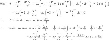 When space space space straight theta equals space fraction numerator 2 straight pi over denominator 3 end fraction comma space space fraction numerator straight d squared increment over denominator dθ squared end fraction space equals space ab open parentheses negative sin space fraction numerator 2 straight pi over denominator 3 end fraction plus space 2 space sin fraction numerator 4 straight pi over denominator 3 end fraction close parentheses space equals space ab space open parentheses negative sin space straight pi over 2 space minus space 2 space sin space straight pi over 3 close parentheses
space space space space space space space space space space space space space space space space space equals space ab open parentheses negative space 3 space sin space straight pi over 3 close parentheses space equals space ab space open parentheses negative 3 space cross times space 3 over 2 close parentheses space equals space minus fraction numerator 3 square root of 3 over denominator 2 end fraction ab less than 0
therefore space space space space space space space space increment space is space maximum space when space straight theta space equals space fraction numerator 2 straight pi over denominator 3 end fraction
therefore space space space space space space maximum space area space equals space ab space open parentheses sin space fraction numerator 2 straight pi over denominator 3 end fraction space minus space 1 half sin space fraction numerator 4 straight pi over denominator 3 end fraction close parentheses space equals space ab space open parentheses sin space straight pi over 3 plus 1 half sin space straight pi over 3 close parentheses
space space space space space space space space space space space space space space space space space space space space space space space space space space space space space space space space space space space space space equals ab open parentheses 3 over 2 sin space straight pi over 3 close parentheses space equals space ab space open parentheses 3 over 2 cross times fraction numerator square root of 3 over denominator 2 end fraction close parentheses equals space fraction numerator 3 square root of 3 over denominator 4 end fraction space ab space space sq. space units.