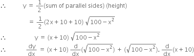 therefore space space space space space space space space space space space straight y space equals space 1 half left parenthesis sum space of space parallel space sides right parenthesis space left parenthesis height right parenthesis
space space space space space space space space space space space space space space space space space space space equals space 1 half left parenthesis 2 straight x plus 10 plus 10 right parenthesis space square root of 100 minus straight x squared end root
therefore space space space space space space space space space space space space space space space space space space space straight y space equals space left parenthesis straight x plus 10 right parenthesis space square root of 100 minus straight x squared end root
therefore space space space space space space space space space space space space space dy over dx space equals space left parenthesis straight x plus 10 right parenthesis space straight d over dx left parenthesis square root of 100 minus straight x squared end root right parenthesis space plus space left parenthesis square root of 100 minus straight x squared end root right parenthesis. space straight d over dx left parenthesis straight x plus 10 right parenthesis
