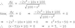 therefore space space space space space space dy over dx space equals space fraction numerator negative 2 straight x squared minus 10 straight x plus 100 over denominator square root of 100 minus straight x squared end root end fraction
Now comma space space dy over dx space equals space 0 space space space space space space space space rightwards double arrow space space space fraction numerator negative 2 straight x squared minus 10 straight x plus 100 over denominator square root of 100 minus straight x squared end root end fraction space equals space 0
rightwards double arrow space space minus 2 straight x squared minus 10 straight x plus 100 space equals 0 space space space space space space space space space rightwards double arrow space space space straight x squared plus 5 straight x minus 50 space equals space 0
therefore space space space space space space space left parenthesis straight x minus 5 right parenthesis left parenthesis straight x plus 10 right parenthesis space equals space 0 space space space space space space space space rightwards double arrow space space space space straight x space equals space 5 comma space space minus 10