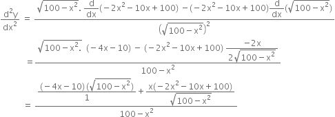 fraction numerator straight d squared straight y over denominator dx squared end fraction space equals space fraction numerator square root of 100 minus straight x squared end root. space begin display style straight d over dx end style left parenthesis negative 2 straight x squared minus 10 straight x plus 100 right parenthesis space minus left parenthesis negative 2 straight x squared minus 10 straight x plus 100 right parenthesis begin display style straight d over dx end style left parenthesis square root of 100 minus straight x squared end root right parenthesis over denominator open parentheses square root of 100 minus straight x squared end root close parentheses squared end fraction
space space space space space space space space space space space space equals fraction numerator square root of 100 minus straight x squared. end root space space left parenthesis negative 4 straight x minus 10 right parenthesis space minus space left parenthesis negative 2 straight x squared minus 10 straight x plus 100 right parenthesis space begin display style fraction numerator negative 2 straight x over denominator 2 square root of 100 minus straight x squared end root end fraction end style over denominator 100 minus straight x squared end fraction
space space space space space space space space space space space equals space fraction numerator begin display style fraction numerator left parenthesis negative 4 straight x minus 10 right parenthesis thin space left parenthesis square root of 100 minus straight x squared end root right parenthesis over denominator 1 end fraction end style plus begin display style fraction numerator straight x left parenthesis negative 2 straight x squared minus 10 straight x plus 100 right parenthesis over denominator square root of 100 minus straight x squared end root end fraction end style over denominator 100 minus straight x squared end fraction space space space