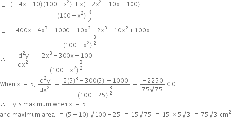 equals space fraction numerator left parenthesis negative 4 straight x minus 10 right parenthesis thin space left parenthesis 100 minus straight x squared right parenthesis space plus straight x left parenthesis negative 2 straight x squared minus 10 straight x plus 100 right parenthesis over denominator left parenthesis 100 minus straight x squared right parenthesis begin display style 3 over 2 end style end fraction
equals space fraction numerator negative 400 straight x plus 4 straight x cubed minus 1000 plus 10 straight x squared minus 2 straight x cubed minus 10 straight x squared plus 100 straight x over denominator left parenthesis 100 minus straight x squared right parenthesis to the power of begin display style 3 over 2 end style end exponent end fraction
therefore space space space space space space fraction numerator straight d squared straight y over denominator dx squared end fraction space equals space fraction numerator 2 straight x cubed minus 300 straight x minus 100 over denominator left parenthesis 100 minus straight x squared right parenthesis to the power of begin display style 3 over 2 end style end exponent end fraction
When space straight x space equals space 5 comma space fraction numerator straight d squared straight y over denominator dx squared end fraction space equals space fraction numerator 2 left parenthesis 5 right parenthesis cubed minus 300 left parenthesis 5 right parenthesis space minus 1000 over denominator left parenthesis 100 minus 25 right parenthesis to the power of begin display style 3 over 2 end style end exponent end fraction space equals space fraction numerator negative 2250 over denominator 75 square root of 75 end fraction less than 0
therefore space space space space straight y space is space maximum space when space straight x space equals space 5
and space maximum space area space space equals space left parenthesis 5 plus 10 right parenthesis space square root of 100 minus 25 end root space equals space 15 square root of 75 space equals space 15 space cross times 5 square root of 3 space equals space 75 square root of 3 space cm squared
space space space space space space space space
