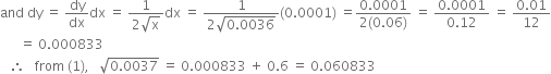 and space dy space equals space dy over dx dx space equals space fraction numerator 1 over denominator 2 square root of straight x end fraction dx space equals space fraction numerator 1 over denominator 2 square root of 0.0036 end root end fraction left parenthesis 0.0001 right parenthesis space equals fraction numerator 0.0001 over denominator 2 left parenthesis 0.06 right parenthesis end fraction space equals space fraction numerator 0.0001 over denominator 0.12 end fraction space equals space fraction numerator 0.01 over denominator 12 end fraction
space space space space space space equals space 0.000833
space space space therefore space space space from space left parenthesis 1 right parenthesis comma space space space square root of 0.0037 end root space equals space 0.000833 space plus space 0.6 space equals space 0.060833