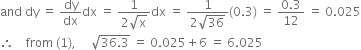 and space dy space equals space dy over dx dx space equals space fraction numerator 1 over denominator 2 square root of straight x end fraction dx space equals space fraction numerator 1 over denominator 2 square root of 36 end fraction left parenthesis 0.3 right parenthesis space equals space fraction numerator 0.3 over denominator 12 end fraction space equals space 0.025
therefore space space space space from space left parenthesis 1 right parenthesis comma space space space space space square root of 36.3 end root space equals space 0.025 plus 6 space equals space 6.025