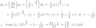 dy space equals space open parentheses dy over dx close parentheses dx space equals space open parentheses 1 third straight x to the power of negative 2 over 3 end exponent close parentheses space dx space equals space 1 third left parenthesis 27 right parenthesis to the power of 2 over 3 end exponent left parenthesis negative 2 right parenthesis
space space space space space space space space equals space 1 third left parenthesis 3 cubed right parenthesis to the power of negative 2 over 3 end exponent left parenthesis negative 2 right parenthesis space equals space 1 third left parenthesis 3 right parenthesis to the power of negative 2 end exponent left parenthesis negative 2 right parenthesis space equals space 1 third cross times 1 over 9 cross times left parenthesis negative 2 right parenthesis space equals space minus 2 over 27
therefore space space space from space left parenthesis 1 right parenthesis comma space left parenthesis 25 right parenthesis to the power of 1 third end exponent space equals space 3 minus 2 over 27 space equals fraction numerator 81 minus 2 over denominator 27 end fraction space equals 79 over 27 space equals 2.926