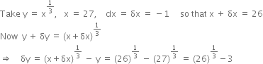 Take space straight y space equals space straight x to the power of 1 third end exponent comma space space space straight x space equals space 27 comma space space space space dx space equals space δx space equals space minus 1 space space space space space so space that space straight x space plus space δx space equals space 26
Now space space straight y space plus space δy space equals space left parenthesis straight x plus δx right parenthesis to the power of 1 third end exponent
rightwards double arrow space space space space δy space equals space left parenthesis straight x plus δx right parenthesis to the power of 1 third end exponent space minus space straight y space equals space left parenthesis 26 right parenthesis to the power of 1 third end exponent space minus space left parenthesis 27 right parenthesis to the power of 1 third end exponent space equals space left parenthesis 26 right parenthesis to the power of 1 third end exponent minus 3