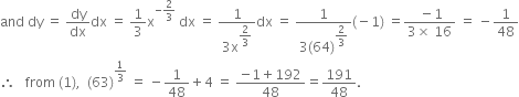 and space dy space equals space dy over dx dx space equals space 1 third straight x to the power of negative 2 over 3 end exponent space dx space equals space fraction numerator 1 over denominator 3 straight x to the power of begin display style 2 over 3 end style end exponent end fraction dx space equals space fraction numerator 1 over denominator 3 left parenthesis 64 right parenthesis to the power of begin display style 2 over 3 end style end exponent end fraction left parenthesis negative 1 right parenthesis space equals fraction numerator space minus 1 over denominator 3 cross times space 16 end fraction space equals space minus 1 over 48
therefore space space space from space left parenthesis 1 right parenthesis comma space space left parenthesis 63 right parenthesis to the power of 1 third end exponent space equals space minus 1 over 48 plus 4 space equals space fraction numerator negative 1 plus 192 over denominator 48 end fraction equals 191 over 48.

