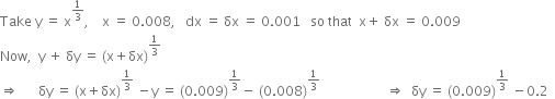 Take space straight y space equals space straight x to the power of 1 third end exponent comma space space space space straight x space equals space 0.008 comma space space space dx space equals space δx space equals space 0.001 space space space so space that space space straight x plus space δx space equals space 0.009
Now comma space space straight y space plus space δy space equals space left parenthesis straight x plus δx right parenthesis to the power of 1 third end exponent
rightwards double arrow space space space space space space δy space equals space left parenthesis straight x plus δx right parenthesis to the power of 1 third end exponent space minus straight y space equals space left parenthesis 0.009 right parenthesis to the power of 1 third end exponent minus space left parenthesis 0.008 right parenthesis to the power of 1 third end exponent space space space space space space space space space space space space space space space space space space space space rightwards double arrow space space δy space equals space left parenthesis 0.009 right parenthesis to the power of 1 third end exponent space minus 0.2 space space