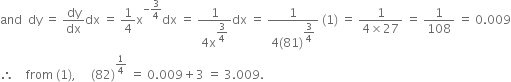 and space space dy space equals space dy over dx dx space equals space 1 fourth straight x to the power of negative 3 over 4 end exponent dx space equals space fraction numerator 1 over denominator 4 straight x to the power of begin display style 3 over 4 end style end exponent end fraction dx space equals space fraction numerator 1 over denominator 4 left parenthesis 81 right parenthesis to the power of begin display style 3 over 4 end style end exponent end fraction space left parenthesis 1 right parenthesis space equals space fraction numerator 1 over denominator 4 cross times 27 end fraction space equals space 1 over 108 space equals space 0.009
therefore space space space space from space left parenthesis 1 right parenthesis comma space space space space space left parenthesis 82 right parenthesis to the power of 1 fourth end exponent space equals space 0.009 plus 3 space equals space 3.009.
