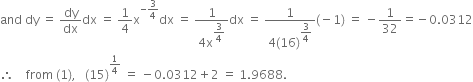 and space dy space equals space dy over dx dx space equals space 1 fourth straight x to the power of negative 3 over 4 end exponent dx space equals space fraction numerator 1 over denominator 4 straight x to the power of begin display style 3 over 4 end style end exponent end fraction dx space equals space fraction numerator 1 over denominator 4 left parenthesis 16 right parenthesis to the power of begin display style 3 over 4 end style end exponent end fraction left parenthesis negative 1 right parenthesis space equals space minus 1 over 32 equals negative 0.0312
therefore space space space space from space left parenthesis 1 right parenthesis comma space space space left parenthesis 15 right parenthesis to the power of 1 fourth end exponent space equals space minus 0.0312 plus 2 space equals space 1.9688.