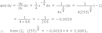 and space dy space equals space dy over dx dx space equals space 1 fourth straight x to the power of negative 3 over 4 end exponent dx space equals space fraction numerator 1 over denominator 4 straight x to the power of begin display style 3 over 4 end style end exponent end fraction dx space equals space fraction numerator 1 over denominator 4 left parenthesis 256 right parenthesis to the power of begin display style 3 over 4 end style end exponent end fraction left parenthesis negative 1 right parenthesis
space space space space space space space space space space space space space space space equals space fraction numerator 1 over denominator 4 cross times 64 end fraction space equals space minus 1 over 256 space equals space minus 0.0039
therefore space space space space space space space from space left parenthesis 1 right parenthesis comma space space space left parenthesis 255 right parenthesis to the power of 1 fourth end exponent space equals space minus 0.0039 plus 4 space equals space 3.9961.