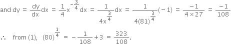 and space dy space equals space dy over dx dx space equals space 1 fourth straight x to the power of negative 3 over 4 end exponent dx space equals space fraction numerator 1 over denominator 4 straight x to the power of begin display style 3 over 4 end style end exponent end fraction dx space equals space fraction numerator 1 over denominator 4 left parenthesis 81 right parenthesis to the power of begin display style 3 over 4 end style end exponent end fraction left parenthesis negative 1 right parenthesis space equals space fraction numerator negative 1 over denominator 4 cross times 27 end fraction space equals space fraction numerator negative 1 over denominator 108 end fraction
therefore space space space space from space left parenthesis 1 right parenthesis comma space space space left parenthesis 80 right parenthesis to the power of 1 fourth end exponent space equals space minus 1 over 108 plus 3 space equals space 323 over 108.