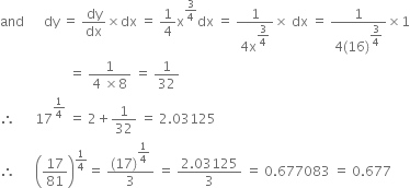 and space space space space space space dy space equals space dy over dx cross times dx space equals space 1 fourth straight x to the power of 3 over 4 end exponent dx space equals space fraction numerator 1 over denominator 4 straight x to the power of begin display style 3 over 4 end style end exponent end fraction cross times space dx space equals space fraction numerator 1 over denominator 4 left parenthesis 16 right parenthesis to the power of begin display style 3 over 4 end style end exponent end fraction cross times 1
space space space space space space space space space space space space space space space space space space space space space equals space fraction numerator 1 over denominator 4 space cross times 8 end fraction space equals space 1 over 32
therefore space space space space space space 17 to the power of 1 fourth end exponent space equals space 2 plus 1 over 32 space equals space 2.03125
therefore space space space space space space open parentheses 17 over 81 close parentheses to the power of 1 fourth end exponent equals space fraction numerator left parenthesis 17 right parenthesis to the power of begin display style 1 fourth end style end exponent over denominator 3 end fraction space equals space fraction numerator 2.03125 over denominator 3 end fraction space equals space 0.677083 space equals space 0.677