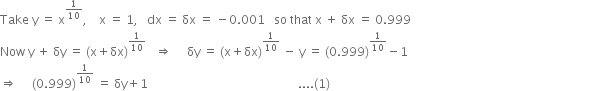 Take space straight y space equals space straight x to the power of 1 over 10 end exponent comma space space space space straight x space equals space 1 comma space space space dx space equals space δx space equals space minus 0.001 space space space so space that space straight x space plus space δx space equals space 0.999
Now space straight y space plus space δy space equals space left parenthesis straight x plus δx right parenthesis to the power of 1 over 10 end exponent space space space rightwards double arrow space space space space space δy space equals space left parenthesis straight x plus δx right parenthesis to the power of 1 over 10 end exponent space minus space straight y space equals space left parenthesis 0.999 right parenthesis to the power of 1 over 10 end exponent minus 1
rightwards double arrow space space space space space left parenthesis 0.999 right parenthesis to the power of 1 over 10 end exponent space equals space δy plus 1 space space space space space space space space space space space space space space space space space space space space space space space space space space space space space space space space space space space space space space space space space space space space space space space space space space.... left parenthesis 1 right parenthesis space space space space space space space space space space space space space space space space space space space space space space space space space space space space space space space space space space space space space space space space space space space space space space space space space space space space space space space space space space space space space space space space space space space space space space space space space space space space space space space space space space space space space space space