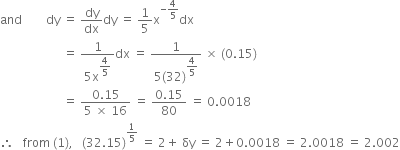 and space space space space space space space space dy space equals space dy over dx dy space equals space 1 fifth straight x to the power of negative 4 over 5 end exponent dx
space space space space space space space space space space space space space space space space space space space space space equals space fraction numerator 1 over denominator 5 straight x to the power of begin display style 4 over 5 end style end exponent end fraction dx space equals space fraction numerator 1 over denominator 5 left parenthesis 32 right parenthesis to the power of begin display style 4 over 5 end style end exponent end fraction space cross times space left parenthesis 0.15 right parenthesis
space space space space space space space space space space space space space space space space space space space space space equals space fraction numerator 0.15 over denominator 5 space cross times space 16 end fraction space equals space fraction numerator 0.15 over denominator 80 end fraction space equals space 0.0018
therefore space space space from space left parenthesis 1 right parenthesis comma space space space left parenthesis 32.15 right parenthesis to the power of 1 fifth end exponent space equals space 2 plus space δy space equals space 2 plus 0.0018 space equals space 2.0018 space equals space 2.002