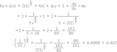 straight f left parenthesis straight x plus increment straight x right parenthesis space equals space left parenthesis 33 right parenthesis to the power of 1 fifth end exponent space equals space straight f left parenthesis straight x right parenthesis space plus space increment straight y space equals space 2 space plus space dy over dx cross times dy
space space space space space space space space space space space space space space space space space space equals space 2 plus fraction numerator 1 over denominator 5 straight x to the power of begin display style 4 over 5 end style end exponent end fraction cross times 1 space equals space 2 plus fraction numerator 1 over denominator 5 space cross times space left parenthesis 32 right parenthesis to the power of begin display style 4 over 5 end style end exponent end fraction
space space space space space space space space space space space space space space space space equals 2 plus fraction numerator 1 over denominator 5 space cross times space 16 end fraction space equals space 2 plus 1 over 80 space equals space 161 over 80
space space space space space space space space space space space space space space space space open parentheses 1 over 33 close parentheses to the power of 1 fifth end exponent space equals fraction numerator 1 over denominator left parenthesis 33 right parenthesis to the power of begin display style 1 fifth end style end exponent end fraction space equals fraction numerator 1 over denominator begin display style 161 over 80 end style end fraction space equals space 80 over 161 space equals space 0.4968 space equals space 0.497