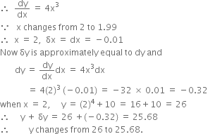 therefore space space dy over dx space equals space 4 straight x cubed
because space space space straight x space changes space from space 2 space to space 1.99
therefore space space straight x space equals space 2 comma space space δx space equals space dx space equals space minus 0.01
Now space δy space is space approximately space equal space to space dy space and space
space space space space space space space dy space equals space dy over dx dx space equals space 4 straight x cubed dx
space space space space space space space space space space space space space equals space 4 left parenthesis 2 right parenthesis cubed space left parenthesis negative 0.01 right parenthesis space equals space minus 32 space cross times space 0.01 space equals space minus 0.32
when space straight x space equals space 2 comma space space space space space straight y space equals space left parenthesis 2 right parenthesis to the power of 4 plus 10 space equals space 16 plus 10 space equals space 26
therefore space space space space space straight y space plus space δy space equals space 26 space plus left parenthesis negative 0.32 right parenthesis space equals space 25.68
therefore space space space space space space space space space straight y space changes space from space 26 space to space 25.68.