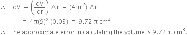 therefore space space space space dV space equals space open parentheses dV over dr close parentheses space increment straight r space equals space left parenthesis 4 πr squared right parenthesis space increment straight r
space space space space space space space space space space space space space space equals space 4 straight pi left parenthesis 9 right parenthesis squared space left parenthesis 0.03 right parenthesis space equals space 9.72 space straight pi space cm cubed
therefore space space space the space approximate space error space in space calculating space the space volume space is space 9.72 space straight pi space cm cubed.