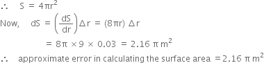 therefore space space space space space straight S space equals space 4 πr squared
Now comma space space space space space dS space equals space open parentheses dS over dr close parentheses increment straight r space equals space left parenthesis 8 πr right parenthesis space increment straight r
space space space space space space space space space space space space space space space space space space space space space equals space 8 straight pi space cross times 9 space cross times space 0.03 space equals space 2.16 space straight pi space straight m squared
therefore space space space space approximate space error space in space calculating space the space surface space area space equals 2.16 space straight pi space straight m squared