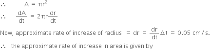 therefore space space space space space space space space space space space space straight A space equals space πr squared
therefore space space space space space space dA over dt space equals space 2 πr dr over dt
Now comma space approximate space rate space of space increase space of space radius space space equals space dr space equals space dr over dt increment straight t space equals space 0.05 space cm divided by straight s.
therefore space space space the space approximate space rate space of space increase space in space area space is space given space by