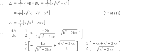 therefore space space space space space increment space equals space 1 half cross times AB cross times BC space equals space 1 half open square brackets straight x square root of straight y squared minus straight x squared end root close square brackets
space space space space space space space space space space space space space space space equals 1 half open square brackets straight x square root of left parenthesis straight k minus straight x right parenthesis squared minus straight x squared end root close square brackets space space space space space space space space space space space space space space space space space space space space space space space space space space space space space space space space space space space space space space space space space space space space space space space space space space space space space space space space space space space space space open square brackets because space of space left parenthesis 1 right parenthesis close square brackets
therefore space space space space space increment space equals space 1 half open square brackets straight x square root of straight k squared minus 2 kx end root close square brackets
therefore space space space space space space fraction numerator straight d increment over denominator dx end fraction space space equals 1 half open square brackets straight x. space fraction numerator negative 2 straight k over denominator 2 square root of straight k squared minus 2 kx end root end fraction plus square root of straight k squared minus 2 kx end root.1 close square brackets space
space space space space space space space space space space space space space space space space space space space space space equals space 1 half open square brackets negative fraction numerator kx over denominator square root of straight k squared minus 2 kx end root end fraction plus fraction numerator square root of straight k squared minus 2 kx end root over denominator 1 end fraction close square brackets space space equals space 1 half open square brackets fraction numerator negative kx plus straight k squared minus 2 kx over denominator square root of straight k squared minus 2 kx end root end fraction close square brackets space space space space space space space space space space space space space space space space space space space space space space space space space space space space space