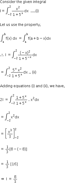 Consider space the space given space integral
straight I equals integral subscript negative 2 end subscript superscript 2 fraction numerator straight x squared over denominator 1 plus 5 to the power of straight x end fraction dx space space.... left parenthesis straight i right parenthesis

Let space us space use space the space property comma

integral subscript straight a superscript straight b straight f left parenthesis straight x right parenthesis space dx space equals integral subscript straight a superscript straight b straight f left parenthesis straight a plus straight b minus straight x right parenthesis dx

therefore space straight I space equals integral subscript negative 2 end subscript superscript 2 fraction numerator left parenthesis negative straight x right parenthesis squared over denominator 1 plus 5 to the power of negative straight x end exponent end fraction dx

equals integral subscript negative 2 end subscript superscript 2 fraction numerator 5 to the power of straight x space straight x squared over denominator 1 plus 5 to the power of straight x end fraction dx space.. space left parenthesis ii right parenthesis

Adding space equations space left parenthesis straight i right parenthesis space and space left parenthesis ii right parenthesis comma space we space have comma

2 straight I space equals integral subscript negative 2 end subscript superscript 2 fraction numerator 1 plus 5 to the power of straight x over denominator 1 plus 5 to the power of straight x end fraction space. space straight x squared dx

equals integral subscript negative 2 end subscript superscript 2 straight x squared dx

equals space open square brackets straight x cubed over 3 close square brackets subscript negative 2 end subscript superscript 2

equals space 1 third left square bracket 8 minus left parenthesis negative 8 right parenthesis right square bracket

equals space 1 third space left square bracket 16 right square bracket

rightwards double arrow space straight I space equals space 8 over 3