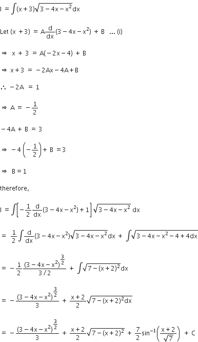 straight I space equals integral left parenthesis straight x plus 3 right parenthesis square root of 3 minus 4 straight x minus straight x squared end root dx

Let space left parenthesis straight x space plus 3 right parenthesis space equals space straight A straight d over dx left parenthesis 3 minus 4 straight x minus straight x squared right parenthesis space plus space straight B space space space... space left parenthesis straight i right parenthesis

rightwards double arrow space space straight x space plus space 3 space equals space straight A left parenthesis negative 2 straight x minus 4 right parenthesis space plus space straight B

rightwards double arrow space straight x plus 3 space equals space minus 2 Ax minus 4 straight A plus straight B

therefore space minus 2 straight A space space equals space 1

rightwards double arrow space straight A space equals space minus 1 half

minus 4 straight A space plus space straight B space equals space 3

rightwards double arrow space minus 4 space open parentheses negative 1 half close parentheses plus space straight B space equals 3

rightwards double arrow space space straight B equals 1

therefore comma

straight I space equals integral open square brackets negative 1 half straight d over dx left parenthesis 3 minus 4 straight x minus straight x squared right parenthesis plus 1 close square brackets space square root of 3 minus 4 straight x minus straight x squared end root space dx

equals space space 1 half integral straight d over dx left parenthesis 3 minus 4 straight x minus straight x squared right parenthesis square root of 3 minus 4 straight x minus straight x squared end root dx space plus space integral square root of 3 minus 4 straight x minus straight x squared minus 4 plus 4 dx end root

equals space minus 1 half fraction numerator left parenthesis 3 minus 4 straight x minus straight x squared right parenthesis to the power of begin display style 3 over 2 end style end exponent over denominator 3 divided by 2 end fraction space plus space integral square root of 7 minus left parenthesis straight x plus 2 right parenthesis squared end root dx

equals space minus fraction numerator left parenthesis 3 minus 4 straight x minus straight x squared right parenthesis to the power of begin display style 3 over 2 end style end exponent over denominator 3 end fraction space plus space fraction numerator straight x plus 2 over denominator 2 end fraction square root of 7 minus left parenthesis straight x plus 2 right parenthesis squared dx end root

equals space minus fraction numerator left parenthesis 3 minus 4 straight x minus straight x squared right parenthesis to the power of begin display style 3 over 2 end style end exponent over denominator 3 end fraction space plus space fraction numerator straight x plus 2 over denominator 2 end fraction square root of 7 minus left parenthesis straight x plus 2 right parenthesis squared end root space plus space 7 over 2 sin to the power of negative 1 end exponent open parentheses fraction numerator straight x plus 2 over denominator square root of 7 end fraction close parentheses space space plus space straight C