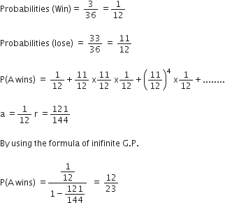 Probabilities space left parenthesis Win right parenthesis equals space 3 over 36 space equals 1 over 12

Probabilities space left parenthesis lose right parenthesis space equals space 33 over 36 space equals space 11 over 12

straight P left parenthesis straight A space wins right parenthesis space equals space 1 over 12 plus 11 over 12 space straight x 11 over 12 space straight x 1 over 12 plus open parentheses 11 over 12 close parentheses to the power of 4 space straight x 1 over 12 plus........

straight a space equals 1 over 12 space straight r space equals 121 over 144

By space using space the space formula space of space inifinite space straight G. straight P.

straight P left parenthesis straight A space wins right parenthesis space equals fraction numerator begin display style 1 over 12 end style over denominator 1 minus begin display style 121 over 144 end style end fraction space space equals space 12 over 23