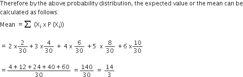 Therefore space by space the space above space probability space distribution comma space the space expected space value space or space the space mean space can space be
calculated space as space follows colon
Mean space equals begin inline style sum from space to space of end style space left parenthesis straight X subscript straight i space straight x space straight P space left parenthesis straight X subscript straight i right parenthesis right parenthesis space

equals space 2 space straight x 2 over 30 plus 3 space straight x 4 over 30 space plus space 4 space straight x space 6 over 30 space plus 5 space space straight x space 8 over 30 space plus 6 space straight x 10 over 30 space

equals fraction numerator 4 plus 12 plus 24 plus 40 plus 60 over denominator 30 end fraction space equals 140 over 30 space equals space 14 over 3