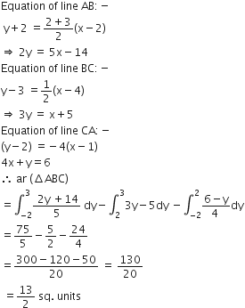 Equation space of space line space AB colon negative
space straight y plus 2 space equals fraction numerator 2 plus 3 over denominator 2 end fraction left parenthesis straight x minus 2 right parenthesis
rightwards double arrow space 2 straight y space equals space 5 straight x minus 14
Equation space of space line space BC colon negative
straight y minus 3 space equals 1 half left parenthesis straight x minus 4 right parenthesis
rightwards double arrow space 3 straight y space equals space straight x plus 5
Equation space of space line space CA colon negative
left parenthesis straight y minus 2 right parenthesis space equals negative 4 left parenthesis straight x minus 1 right parenthesis
4 straight x plus straight y equals 6
therefore space ar space left parenthesis increment ABC right parenthesis
equals integral subscript negative 2 end subscript superscript 3 fraction numerator space 2 straight y space plus 14 over denominator 5 end fraction space dy minus integral subscript 2 superscript 3 3 straight y minus 5 dy space minus integral subscript negative 2 end subscript superscript 2 fraction numerator 6 minus straight y over denominator 4 space end fraction dy
equals 75 over 5 minus 5 over 2 minus 24 over 4
equals fraction numerator 300 minus 120 minus 50 over denominator 20 end fraction space equals space 130 over 20
space equals 13 over 2 space sq. space units