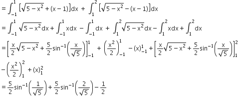 equals integral subscript negative 1 end subscript superscript 1 space open square brackets square root of 5 minus straight x squared end root plus left parenthesis straight x minus 1 right parenthesis close square brackets dx space plus space integral subscript 1 superscript 2 space open square brackets square root of 5 minus straight x squared end root minus left parenthesis straight x minus 1 right parenthesis close square brackets dx
equals integral subscript negative 1 end subscript superscript 1 space square root of 5 minus straight x squared end root dx plus integral subscript negative 1 end subscript superscript 1 xdx space minus integral subscript negative 1 end subscript superscript 1 dx space plus space integral subscript 1 superscript 2 square root of 5 minus straight x squared end root dx minus integral subscript 1 superscript 2 xdx plus integral subscript 1 superscript 2 dx
equals open square brackets straight x over 2 square root of 5 minus straight x squared end root plus 5 over 2 sin to the power of negative 1 end exponent open parentheses fraction numerator straight x over denominator square root of 5 end fraction close parentheses close square brackets subscript negative 1 end subscript superscript 1 space plus space open parentheses straight x squared over 2 close parentheses subscript negative 1 end subscript superscript 1 space minus left parenthesis straight x right parenthesis subscript negative 1 end subscript superscript 1 plus open square brackets straight x over 2 square root of 5 minus straight x squared end root plus 5 over 2 sin to the power of negative 1 end exponent open parentheses fraction numerator straight x over denominator square root of 5 end fraction close parentheses close square brackets subscript 1 superscript 2
minus open parentheses straight x squared over 2 close parentheses subscript 1 superscript 2 space plus left parenthesis straight x right parenthesis subscript 1 superscript 2
equals 5 over 2 sin to the power of negative 1 end exponent open parentheses fraction numerator 1 over denominator square root of 5 end fraction close parentheses plus 5 over 2 sin to the power of negative 1 end exponent open parentheses fraction numerator 2 over denominator square root of 5 end fraction close parentheses minus 1 half
