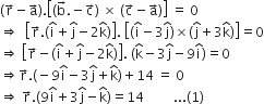 open parentheses straight r with rightwards arrow on top minus straight a with rightwards arrow on top close parentheses. open square brackets left parenthesis straight b with rightwards arrow on top. negative straight c with rightwards arrow on top right parenthesis space cross times space left parenthesis straight c with rightwards arrow on top minus straight a with rightwards arrow on top right parenthesis close square brackets space equals space 0
rightwards double arrow space space open square brackets straight r with rightwards arrow on top. open parentheses straight i with hat on top plus straight j with hat on top minus 2 straight k with hat on top close parentheses close square brackets. space open square brackets left parenthesis straight i with hat on top minus 3 straight j with hat on top right parenthesis cross times left parenthesis straight j with hat on top plus 3 straight k with hat on top right parenthesis close square brackets equals 0
rightwards double arrow space open square brackets straight r with rightwards arrow on top minus open parentheses straight i with hat on top plus straight j with hat on top minus 2 straight k with hat on top close parentheses close square brackets. space open parentheses straight k with hat on top minus 3 straight j with hat on top minus 9 straight i with hat on top close parentheses equals 0
rightwards double arrow straight r with rightwards arrow on top. left parenthesis negative 9 straight i with hat on top minus 3 straight j with hat on top plus straight k with hat on top right parenthesis plus 14 space equals space 0
rightwards double arrow space straight r with rightwards arrow on top. open parentheses 9 straight i with hat on top plus 3 straight j with hat on top minus straight k with hat on top close parentheses equals 14 space space space space space space space space space... left parenthesis 1 right parenthesis