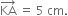 KA with rightwards arrow on top space equals space 5 space cm.