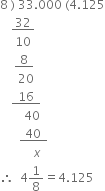 8 space right parenthesis space 33.000 space left parenthesis 4.125
space space space space bottom enclose space 32 space end enclose
space space space space space 10
space space space space space bottom enclose thin space space 8 thin space space end enclose
space space space space space space 20 space space space
space space space space bottom enclose thin space thin space thin space 16 thin space thin space thin space end enclose
space space space space space space space space 40
space space space space space space thin space bottom enclose thin space space 40 thin space thin space thin space end enclose
space space space space space space space space space space space x
therefore space space 4 1 over 8 equals 4.125