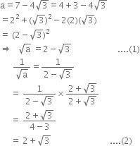 straight a equals 7 minus 4 square root of 3 equals 4 plus 3 minus 4 square root of 3
equals 2 squared plus left parenthesis square root of 3 right parenthesis squared minus 2 left parenthesis 2 right parenthesis left parenthesis square root of 3 right parenthesis
equals space left parenthesis 2 minus square root of 3 right parenthesis squared
rightwards double arrow space space space square root of straight a space equals 2 minus square root of 3 space space space space space space space space space space space space space space space space space space space space space space.... left parenthesis 1 right parenthesis
space space space space space space fraction numerator 1 over denominator square root of straight a end fraction equals fraction numerator 1 over denominator 2 minus square root of 3 end fraction
space space space space space equals space fraction numerator 1 over denominator 2 minus square root of 3 end fraction cross times fraction numerator 2 plus square root of 3 over denominator 2 plus square root of 3 end fraction
space space space space space equals space fraction numerator 2 plus square root of 3 over denominator 4 minus 3 end fraction
space space space space space equals space 2 plus square root of 3 space space space space space space space space space space space space space space space space space space space space space space space space space space space space.... left parenthesis 2 right parenthesis