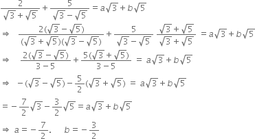 fraction numerator 2 over denominator square root of 3 plus square root of 5 end fraction plus fraction numerator 5 over denominator square root of 3 minus square root of 5 end fraction equals a square root of 3 plus b square root of 5
rightwards double arrow space space space fraction numerator 2 left parenthesis square root of 3 minus square root of 5 right parenthesis over denominator left parenthesis square root of 3 plus square root of 5 right parenthesis left parenthesis square root of 3 minus square root of 5 right parenthesis end fraction plus fraction numerator 5 over denominator square root of 3 minus square root of 5 end fraction space fraction numerator square root of 3 plus square root of 5 over denominator square root of 3 plus square root of 5 end fraction space equals a square root of 3 plus b square root of 5
rightwards double arrow space space space space fraction numerator 2 left parenthesis square root of 3 minus square root of 5 right parenthesis over denominator 3 minus 5 end fraction plus fraction numerator 5 left parenthesis square root of 3 plus square root of 5 right parenthesis over denominator 3 minus 5 end fraction space equals space a square root of 3 plus b square root of 5
rightwards double arrow space space minus left parenthesis square root of 3 minus square root of 5 right parenthesis minus 5 over 2 left parenthesis square root of 3 plus square root of 5 right parenthesis space equals space a square root of 3 plus b square root of 5
equals negative 7 over 2 square root of 3 minus 3 over 2 square root of 5 equals a square root of 3 plus b square root of 5
rightwards double arrow space a equals negative 7 over 2. space space space space space space b equals negative 3 over 2
space