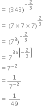 equals space left parenthesis 343 right parenthesis to the power of negative 2 over 3 end exponent
equals space left parenthesis 7 cross times 7 cross times 7 right parenthesis to the power of 2 over 3 end exponent
equals space left parenthesis 7 cubed right parenthesis to the power of negative 2 over 3 end exponent
equals space 7 to the power of 3 x open parentheses negative 2 over 3 close parentheses end exponent
equals 7 to the power of negative 2 end exponent
equals 1 over 7 to the power of negative 2 end exponent
equals space 1 over 49