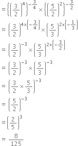 equals open curly brackets open parentheses 3 over 2 close parentheses to the power of 4 close curly brackets to the power of negative 3 over 4 end exponent cross times open curly brackets open parentheses 5 over 2 close parentheses squared close curly brackets to the power of negative 3 over 2 end exponent
equals space open parentheses 3 over 2 close parentheses to the power of 4 straight x open parentheses negative 3 over 4 close parentheses end exponent cross times open parentheses 5 over 3 close parentheses to the power of 2 straight x open parentheses negative 1 third close parentheses end exponent
equals space open parentheses 3 over 2 close parentheses to the power of negative 3 end exponent cross times open parentheses 5 over 3 close parentheses to the power of 2 straight x open parentheses negative 3 over 2 close parentheses end exponent
equals space open parentheses 3 over 2 close parentheses to the power of negative 3 end exponent cross times open parentheses 5 over 3 close parentheses to the power of negative 3 end exponent
equals space open parentheses 3 over 2 cross times 5 over 3 close parentheses to the power of negative 3 end exponent
equals space open parentheses 5 over 2 close parentheses to the power of negative 3 end exponent
equals open parentheses 2 over 5 close parentheses cubed
equals space 8 over 125