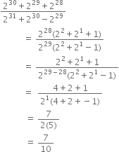 fraction numerator 2 to the power of 30 plus 2 to the power of 29 plus 2 to the power of 28 over denominator 2 to the power of 31 plus 2 to the power of 30 minus 2 to the power of 29 end fraction
space space space space space space space space space space space equals space fraction numerator 2 to the power of 28 left parenthesis 2 squared plus 2 to the power of 1 plus 1 right parenthesis over denominator 2 to the power of 29 left parenthesis 2 squared plus 2 to the power of 1 minus 1 right parenthesis end fraction
space space space space space space space space space space space equals space fraction numerator 2 squared plus 2 to the power of 1 plus 1 over denominator 2 to the power of 29 minus 28 end exponent left parenthesis 2 squared plus 2 to the power of 1 minus 1 right parenthesis end fraction
space space space space space space space space space space space equals space space fraction numerator 4 plus 2 plus 1 over denominator 2 to the power of 1 left parenthesis 4 plus 2 plus negative 1 right parenthesis end fraction
space space space space space space space space space space space space equals space fraction numerator 7 over denominator 2 left parenthesis 5 right parenthesis end fraction
space space space space space space space space space space space space equals space 7 over 10
