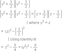 open parentheses straight y squared plus 3 over 2 close parentheses open parentheses straight y squared minus 3 over 2 close parentheses
open parentheses straight y squared plus 3 over 2 close parentheses open parentheses y squared minus 3 over 2 close parentheses equals open parentheses z plus 3 over 2 close parentheses open parentheses z minus 3 over 2 close parentheses
space space space space space space space space space space space space space space space space space space space space space space space space space space space space space space vertical line space w h e r e space y squared equals z
equals space left parenthesis z right parenthesis squared minus open parentheses 3 over 2 close parentheses squared
space space space space space space space space space vertical line space Using space Identity space III
equals space straight z squared minus 9 over 4 equals left parenthesis straight y squared right parenthesis squared minus 9 over 4
space space space space space space space space space space space space space space space space space